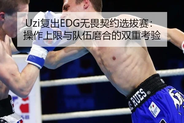 Uzi复出EDG无畏契约选拔赛：操作上限与队伍磨合的双重考验