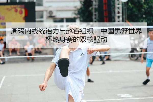 周琦内线统治力与赵睿组织：中国男篮世界杯热身赛的双核驱动
