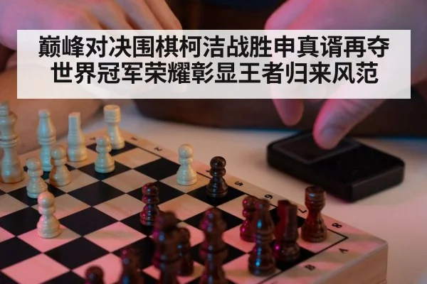 巅峰对决围棋柯洁战胜申真谞再夺世界冠军荣耀彰显王者归来风范