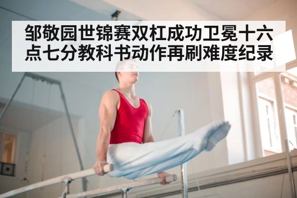 邹敬园世锦赛双杠成功卫冕十六点七分教科书动作再刷难度纪录