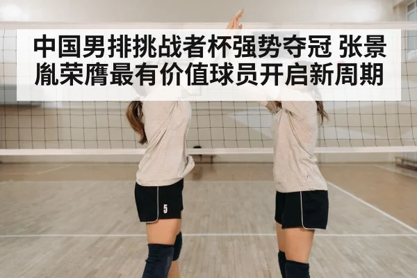 中国男排挑战者杯强势夺冠 张景胤荣膺最有价值球员开启新周期